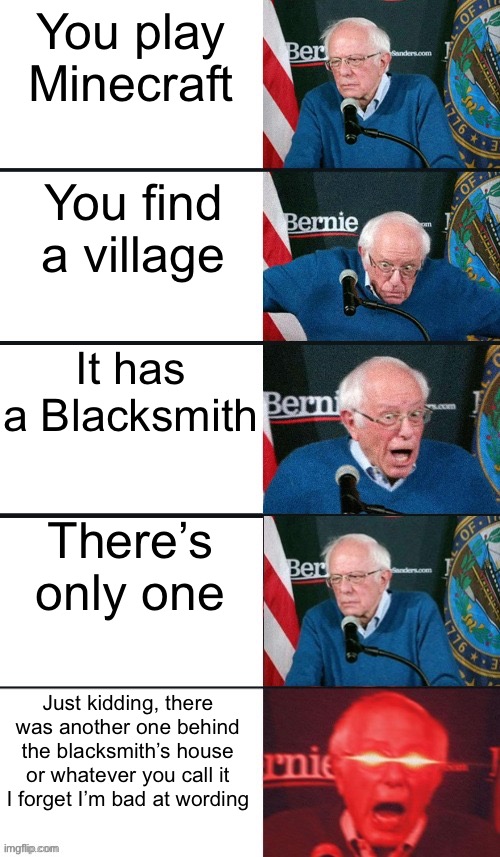 Insert original title here | You play Minecraft; You find a village; It has a Blacksmith; There’s only one; Just kidding, there was another one behind the blacksmith’s house or whatever you call it I forget I’m bad at wording | image tagged in bernie sanders extra template,minecraft,minecraft blacksmith | made w/ Imgflip meme maker