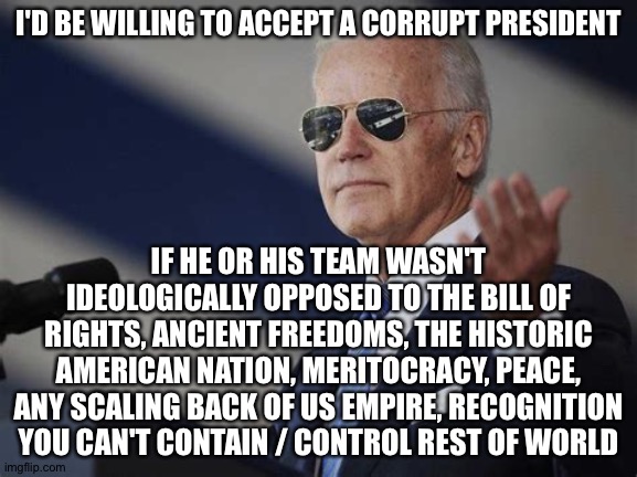 1st World Dictator | I'D BE WILLING TO ACCEPT A CORRUPT PRESIDENT; IF HE OR HIS TEAM WASN'T IDEOLOGICALLY OPPOSED TO THE BILL OF RIGHTS, ANCIENT FREEDOMS, THE HISTORIC AMERICAN NATION, MERITOCRACY, PEACE, ANY SCALING BACK OF US EMPIRE, RECOGNITION YOU CAN'T CONTAIN / CONTROL REST OF WORLD | image tagged in 1st world dictator | made w/ Imgflip meme maker