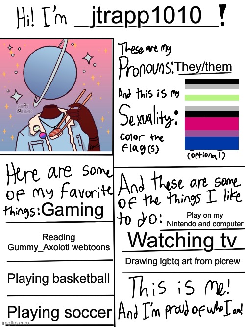 Me fr | jtrapp1010; They/them; Gaming; Play on my Nintendo and computer; Reading Gummy_Axolotl webtoons; Watching tv; Drawing lgbtq art from picrew; Playing basketball; Playing soccer | image tagged in lgbtq stream account profile | made w/ Imgflip meme maker