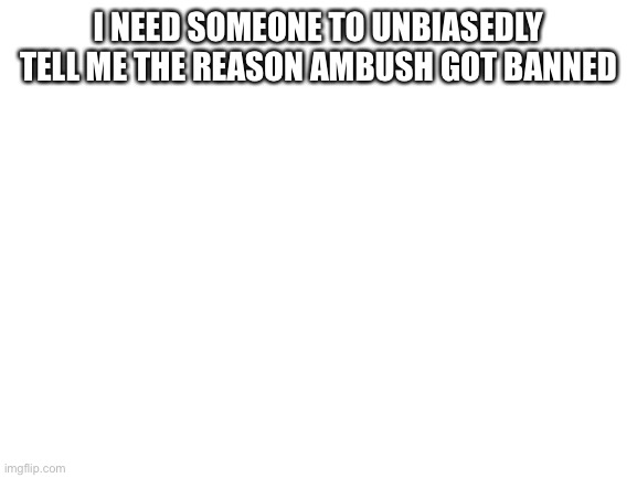 I need to know the story ok? | I NEED SOMEONE TO UNBIASEDLY TELL ME THE REASON AMBUSH GOT BANNED | image tagged in blank white template | made w/ Imgflip meme maker