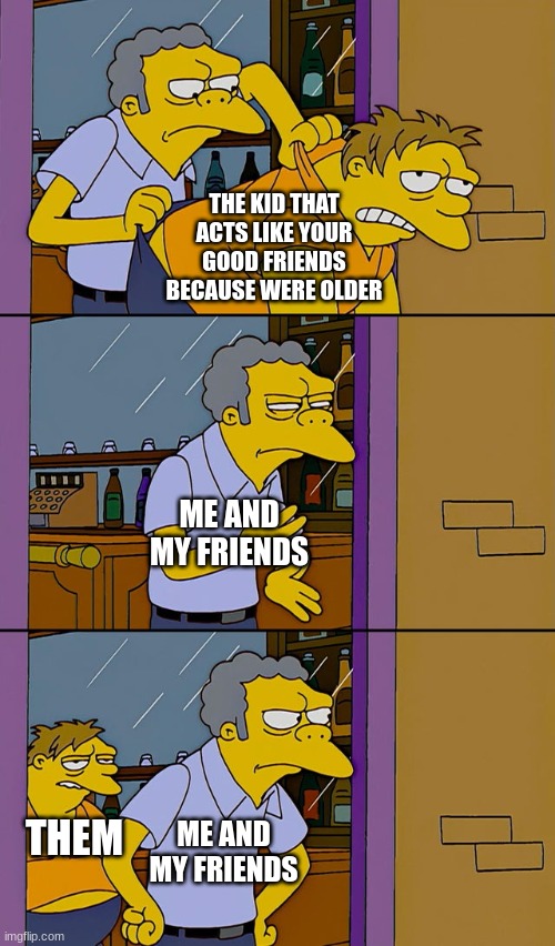 Moe throws Barney | THE KID THAT ACTS LIKE YOUR GOOD FRIENDS BECAUSE WERE OLDER; ME AND MY FRIENDS; THEM; ME AND MY FRIENDS | image tagged in moe throws barney | made w/ Imgflip meme maker