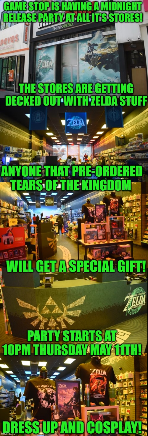 MY SISTER IN LAW WORKS THERE AND SAID MOST OF THE PEOPLE THEY CALLED FOR PREORDERS ARE GOING! | GAME STOP IS HAVING A MIDNIGHT RELEASE PARTY AT ALL IT'S STORES! THE STORES ARE GETTING DECKED OUT WITH ZELDA STUFF; ANYONE THAT PRE-ORDERED TEARS OF THE KINGDOM; WILL GET A SPECIAL GIFT! PARTY STARTS AT 10PM THURSDAY MAY 11TH! DRESS UP AND COSPLAY! | image tagged in zelda,the legend of zelda breath of the wild,the legend of zelda,tears of the kingdom,gamestop | made w/ Imgflip meme maker