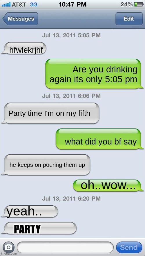 Texting messages blank | hfwlekrjhf; Are you drinking again its only 5:05 pm; Party time I'm on my fifth; what did you bf say; he keeps on pouring them up; oh..wow... yeah.. PARTY | image tagged in texting messages blank | made w/ Imgflip meme maker