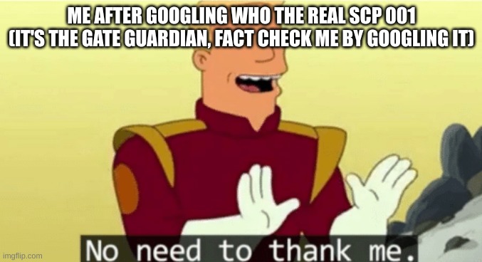 dear fellow scp fans | ME AFTER GOOGLING WHO THE REAL SCP 001 (IT'S THE GATE GUARDIAN, FACT CHECK ME BY GOOGLING IT) | image tagged in no need to thank me,scp,gate,funny | made w/ Imgflip meme maker