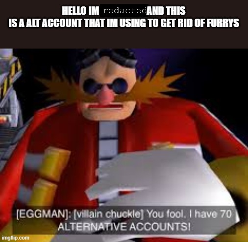 Im not saying who I am or my real account will get banned | HELLO IM                         AND THIS IS A ALT ACCOUNT THAT IM USING TO GET RID OF FURRYS | image tagged in eggman alternative accounts | made w/ Imgflip meme maker