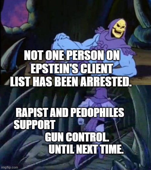 Uncomfortable Truth Skeletor | NOT ONE PERSON ON EPSTEIN'S CLIENT LIST HAS BEEN ARRESTED. RAPIST AND PEDOPHILES SUPPORT                                   
        GUN CONTROL.                    UNTIL NEXT TIME. | image tagged in uncomfortable truth skeletor | made w/ Imgflip meme maker
