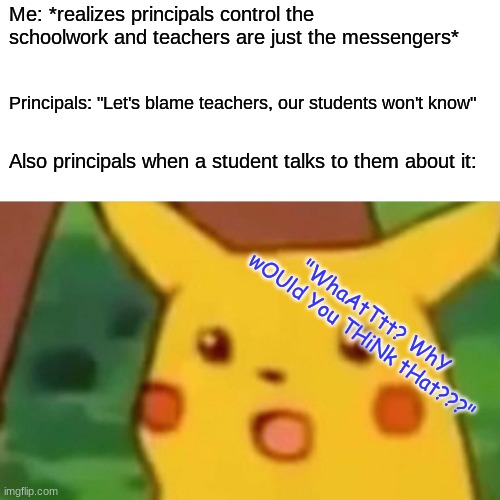 fellow students, we have made a breakthrough. tomorrow we attack! | Me: *realizes principals control the schoolwork and teachers are just the messengers*; Principals: "Let's blame teachers, our students won't know"; Also principals when a student talks to them about it:; "WhaAtTtt? WhY wOUld You THiNk tHat???" | image tagged in memes,surprised pikachu | made w/ Imgflip meme maker