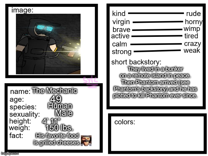 Mechanic lore | They lived in a bunker on a remote island in peace. Then Phantom arrived (see Phantom’s backstory) and he has plotted to kill Phantom ever since. The Mechanic; 49; Human; Male; 4’ 11”; 150 lbs. His favorite food is grilled cheeses. | image tagged in oc list thing by sylcmori | made w/ Imgflip meme maker