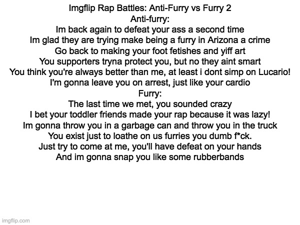 Imgflip Rap Battles: Anti-Furry vs Furry 2 | Imgflip Rap Battles: Anti-Furry vs Furry 2

Anti-furry:
Im back again to defeat your ass a second time
Im glad they are trying make being a furry in Arizona a crime
Go back to making your foot fetishes and yiff art
You supporters tryna protect you, but no they aint smart
You think you're always better than me, at least i dont simp on Lucario!
I'm gonna leave you on arrest, just like your cardio

Furry:
The last time we met, you sounded crazy
I bet your toddler friends made your rap because it was lazy!
Im gonna throw you in a garbage can and throw you in the truck
You exist just to loathe on us furries you dumb f*ck.
Just try to come at me, you'll have defeat on your hands
And im gonna snap you like some rubberbands | image tagged in memes,anti furry,furry | made w/ Imgflip meme maker