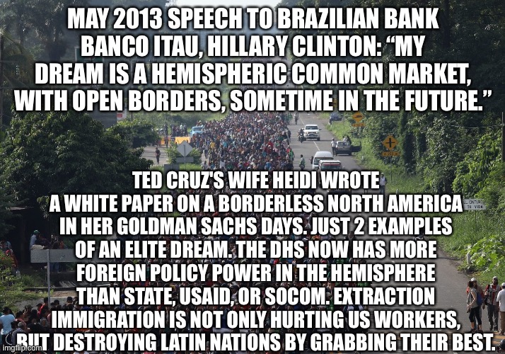 Migrant Caravan | MAY 2013 SPEECH TO BRAZILIAN BANK BANCO ITAU, HILLARY CLINTON: “MY DREAM IS A HEMISPHERIC COMMON MARKET, WITH OPEN BORDERS, SOMETIME IN THE FUTURE.”; TED CRUZ'S WIFE HEIDI WROTE A WHITE PAPER ON A BORDERLESS NORTH AMERICA IN HER GOLDMAN SACHS DAYS. JUST 2 EXAMPLES OF AN ELITE DREAM. THE DHS NOW HAS MORE FOREIGN POLICY POWER IN THE HEMISPHERE THAN STATE, USAID, OR SOCOM. EXTRACTION IMMIGRATION IS NOT ONLY HURTING US WORKERS, BUT DESTROYING LATIN NATIONS BY GRABBING THEIR BEST. | image tagged in migrant caravan | made w/ Imgflip meme maker