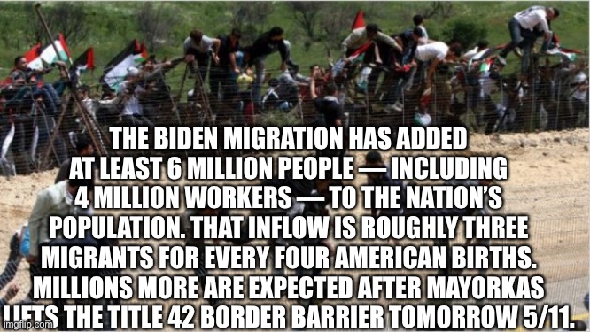 Illegal aliens | THE BIDEN MIGRATION HAS ADDED AT LEAST 6 MILLION PEOPLE — INCLUDING 4 MILLION WORKERS — TO THE NATION’S POPULATION. THAT INFLOW IS ROUGHLY THREE MIGRANTS FOR EVERY FOUR AMERICAN BIRTHS. MILLIONS MORE ARE EXPECTED AFTER MAYORKAS LIFTS THE TITLE 42 BORDER BARRIER TOMORROW 5/11. | image tagged in illegal aliens | made w/ Imgflip meme maker