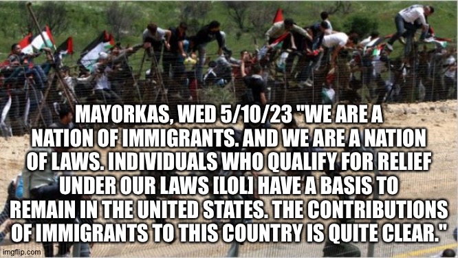 Illegal aliens | MAYORKAS, WED 5/10/23 "WE ARE A NATION OF IMMIGRANTS. AND WE ARE A NATION OF LAWS. INDIVIDUALS WHO QUALIFY FOR RELIEF UNDER OUR LAWS [LOL] HAVE A BASIS TO REMAIN IN THE UNITED STATES. THE CONTRIBUTIONS OF IMMIGRANTS TO THIS COUNTRY IS QUITE CLEAR." | image tagged in illegal aliens | made w/ Imgflip meme maker