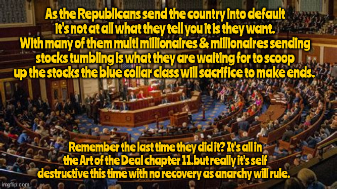 Death of a Democracy | As the Republicans send the country into default it's not at all what they tell you it is they want.
With many of them multi millionaires & millionaires sending stocks tumbling is what they are waiting for to scoop up the stocks the blue collar class will sacrifice to make ends. Remember the last time they did it? It's all in the Art of the Deal chapter 11.but really it's self destructive this time with no recovery as anarchy will rule. | image tagged in debt limit,gop,greed,anachy,mccarthy,default | made w/ Imgflip meme maker