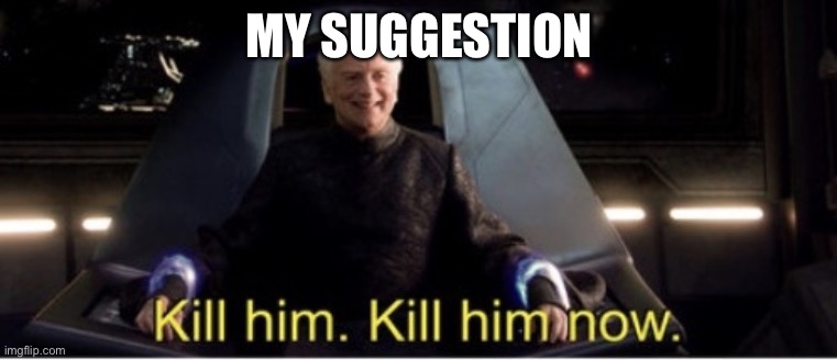 Kill him kill him now | MY SUGGESTION | image tagged in kill him kill him now | made w/ Imgflip meme maker
