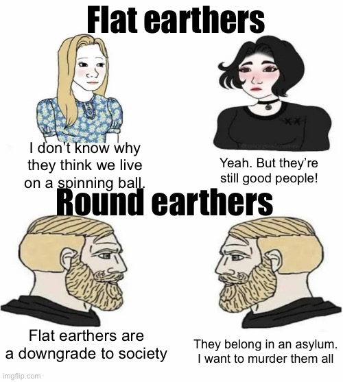 Meme #1,120 | Flat earthers; I don’t know why they think we live on a spinning ball. Yeah. But they’re still good people! Round earthers; Flat earthers are a downgrade to society; They belong in an asylum. I want to murder them all | image tagged in boys vs girls,flat earth,immature,round earth,earth,i have two sides | made w/ Imgflip meme maker