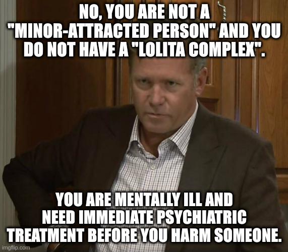 "Lolicons", take a seat over there. | NO, YOU ARE NOT A "MINOR-ATTRACTED PERSON" AND YOU DO NOT HAVE A "LOLITA COMPLEX". YOU ARE MENTALLY ILL AND NEED IMMEDIATE PSYCHIATRIC TREATMENT BEFORE YOU HARM SOMEONE. | made w/ Imgflip meme maker