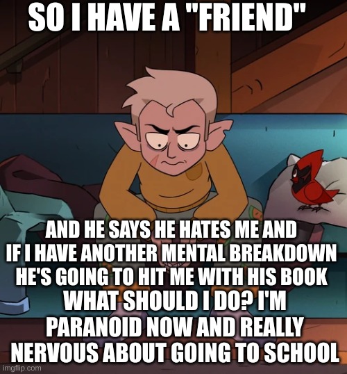 PLEASE I NEED HELP | SO I HAVE A "FRIEND"; AND HE SAYS HE HATES ME AND IF I HAVE ANOTHER MENTAL BREAKDOWN HE'S GOING TO HIT ME WITH HIS BOOK; WHAT SHOULD I DO? I'M PARANOID NOW AND REALLY NERVOUS ABOUT GOING TO SCHOOL | image tagged in paranoid hunter | made w/ Imgflip meme maker