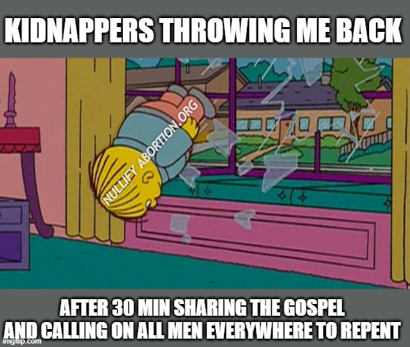 I think they might be coming to church Sunday | KIDNAPPERS THROWING ME BACK; NULLIFY ABORTION.ORG; AFTER 30 MIN SHARING THE GOSPEL AND CALLING ON ALL MEN EVERYWHERE TO REPENT | image tagged in my kidnapper returning me after,gospel,evangelism,bible,christianity | made w/ Imgflip meme maker