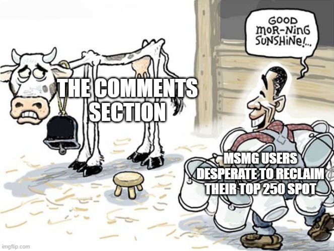 It's very true. | THE COMMENTS SECTION; MSMG USERS DESPERATE TO RECLAIM THEIR TOP 250 SPOT | image tagged in milking the cow,comment section,imgflip users | made w/ Imgflip meme maker