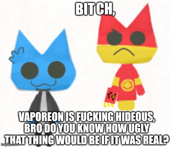 Why tho | CH, BIT; VAPOREON IS FUCKING HIDEOUS, BRO DO YOU KNOW HOW UGLY THAT THING WOULD BE IF IT WAS REAL? | image tagged in why tho | made w/ Imgflip meme maker