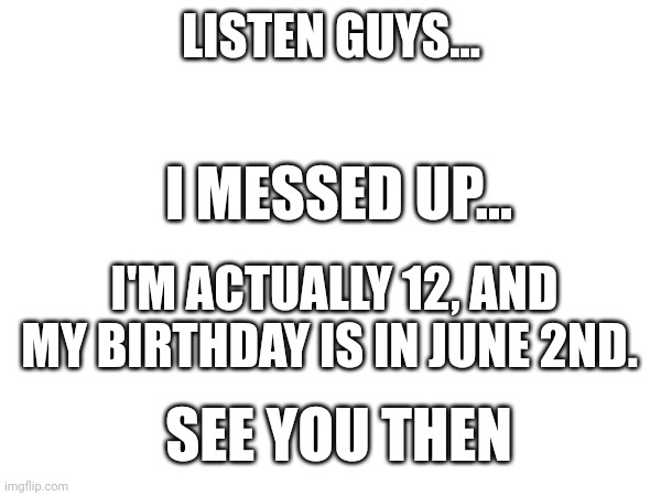 Sorry for lying, really mean it. I guess I'll see you guys there | LISTEN GUYS... I MESSED UP... I'M ACTUALLY 12, AND MY BIRTHDAY IS IN JUNE 2ND. SEE YOU THEN | image tagged in sorry,lies,dissapointed | made w/ Imgflip meme maker