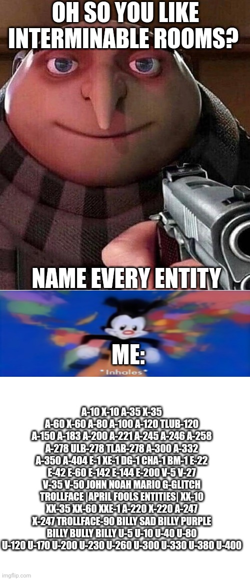 I know every entity | OH SO YOU LIKE INTERMINABLE ROOMS? NAME EVERY ENTITY; ME:; A-10 X-10 A-35 X-35 A-60 X-60 A-80 A-100 A-120 TLUB-120 A-150 A-183 A-200 A-221 A-245 A-246 A-258 A-278 ULB-278 TLAB-278 A-300 A-332 A-350 A-404 E-1 XE-1 DG-1 CHA-1 BM-1 E-22 E-42 E-60 E-142 E-144 E-200 V-5 V-27 V-35 V-50 JOHN NOAH MARIO G-GLITCH TROLLFACE |APRIL FOOLS ENTITIES| XX-10 XX-35 XX-60 XXE-1 A-220 X-220 A-247 X-247 TROLLFACE-90 BILLY SAD BILLY PURPLE BILLY BULLY BILLY U-5 U-10 U-40 U-80 U-120 U-170 U-200 U-230 U-260 U-300 U-330 U-380 U-400 | image tagged in gru holding a gun | made w/ Imgflip meme maker