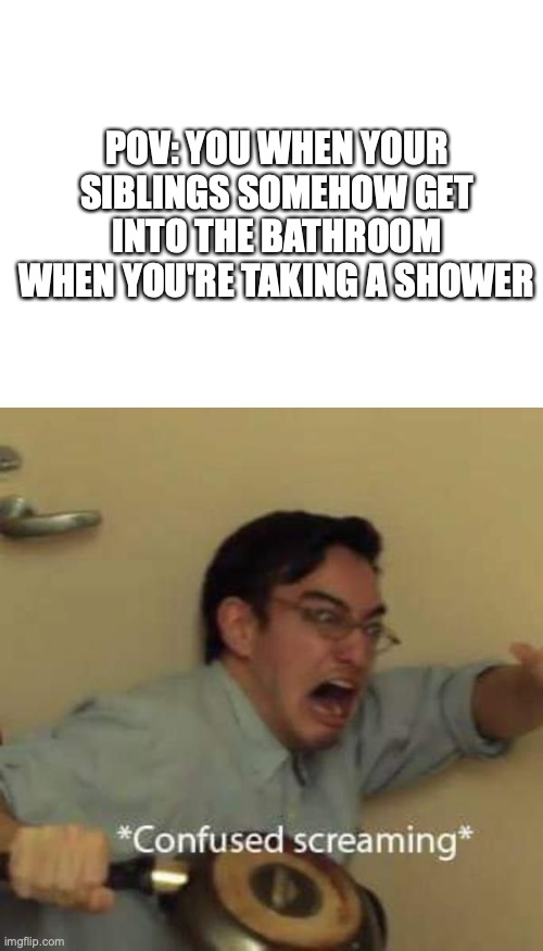 They faze through walls | POV: YOU WHEN YOUR SIBLINGS SOMEHOW GET INTO THE BATHROOM WHEN YOU'RE TAKING A SHOWER | image tagged in blank white template,siblings,shower | made w/ Imgflip meme maker
