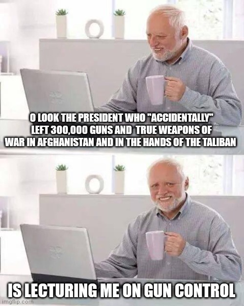 Hide the Pain Harold | O LOOK THE PRESIDENT WHO "ACCIDENTALLY" LEFT 300,000 GUNS AND  TRUE WEAPONS OF WAR IN AFGHANISTAN AND IN THE HANDS OF THE TALIBAN; IS LECTURING ME ON GUN CONTROL | image tagged in memes,hide the pain harold | made w/ Imgflip meme maker
