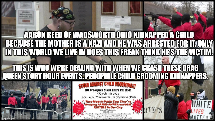AARON REED OF WADSWORTH OHIO KIDNAPPED A CHILD BECAUSE THE MOTHER IS A NAZI AND HE WAS ARRESTED FOR IT. ONLY IN THIS WORLD WE LIVE IN DOES THIS FREAK THINK HE'S THE VICTIM. THIS IS WHO WE'RE DEALING WITH WHEN WE CRASH THESE DRAG QUEEN STORY HOUR EVENTS. PEDOPHILE CHILD GROOMING KIDNAPPERS. | made w/ Imgflip meme maker