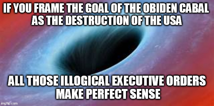 Destination Annihilation, Obamination Style | IF YOU FRAME THE GOAL OF THE OBIDEN CABAL 
AS THE DESTRUCTION OF THE USA; ALL THOSE ILLOGICAL EXECUTIVE ORDERS
 MAKE PERFECT SENSE | image tagged in black hole,america,communism | made w/ Imgflip meme maker