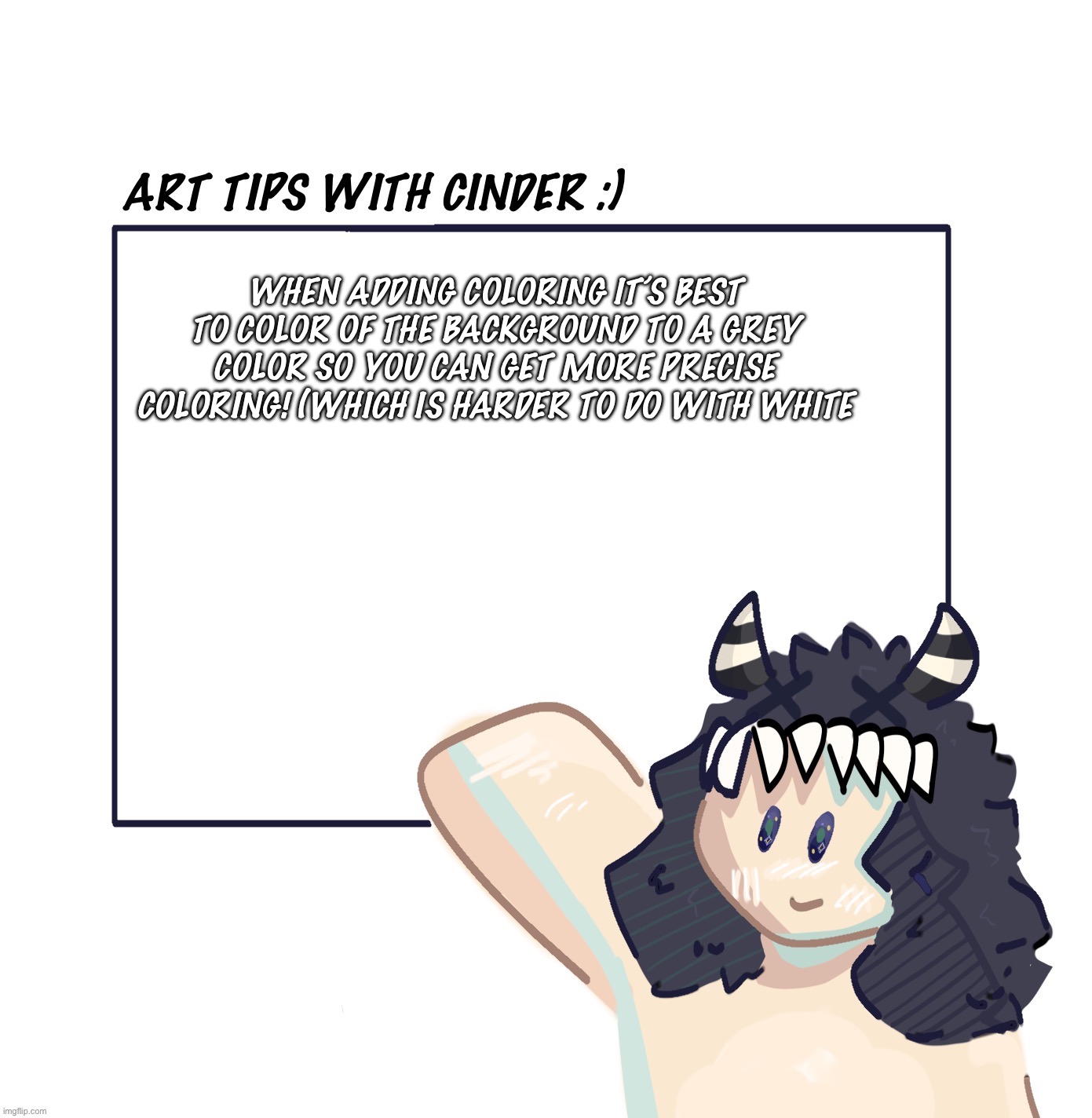 *GODDAMMIT I meant to say “it’s best to set the color of the background to a grey*Example in comments (hope this was helpful) | WHEN ADDING COLORING IT’S BEST TO COLOR OF THE BACKGROUND TO A GREY COLOR SO YOU CAN GET MORE PRECISE COLORING! (WHICH IS HARDER TO DO WITH WHITE | image tagged in art tips with cinder | made w/ Imgflip meme maker
