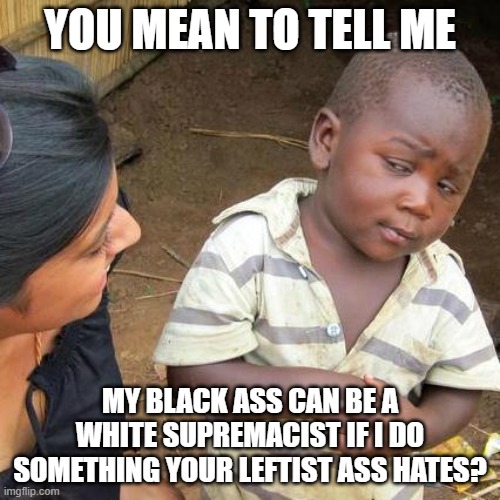 According to the left everyone, including blacks and Hispanics, can be a white supremacist. | YOU MEAN TO TELL ME; MY BLACK ASS CAN BE A WHITE SUPREMACIST IF I DO SOMETHING YOUR LEFTIST ASS HATES? | image tagged in memes,third world skeptical kid | made w/ Imgflip meme maker