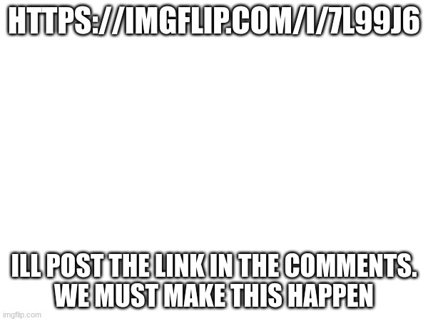 do it | HTTPS://IMGFLIP.COM/I/7L99J6; ILL POST THE LINK IN THE COMMENTS.
WE MUST MAKE THIS HAPPEN | image tagged in link | made w/ Imgflip meme maker