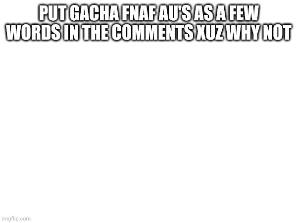 Does this count? | PUT GACHA FNAF AU'S AS A FEW WORDS IN THE COMMENTS XUZ WHY NOT | made w/ Imgflip meme maker