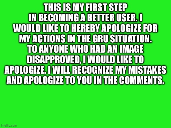 THIS IS MY FIRST STEP IN BECOMING A BETTER USER. I WOULD LIKE TO HEREBY APOLOGIZE FOR MY ACTIONS IN THE GRU SITUATION. TO ANYONE WHO HAD AN IMAGE DISAPPROVED, I WOULD LIKE TO APOLOGIZE. I WILL RECOGNIZE MY MISTAKES AND APOLOGIZE TO YOU IN THE COMMENTS. | made w/ Imgflip meme maker