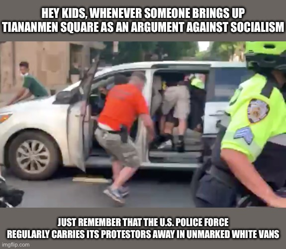 Socialist countries are perfect by no means, but they’re much better than their capitalist counterparts | HEY KIDS, WHENEVER SOMEONE BRINGS UP TIANANMEN SQUARE AS AN ARGUMENT AGAINST SOCIALISM; JUST REMEMBER THAT THE U.S. POLICE FORCE REGULARLY CARRIES ITS PROTESTORS AWAY IN UNMARKED WHITE VANS | made w/ Imgflip meme maker