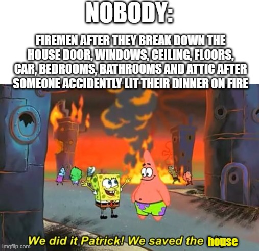 FiReFiGhTeRs | NOBODY:; FIREMEN AFTER THEY BREAK DOWN THE HOUSE DOOR, WINDOWS, CEILING, FLOORS, CAR, BEDROOMS, BATHROOMS AND ATTIC AFTER SOMEONE ACCIDENTLY LIT THEIR DINNER ON FIRE; house | image tagged in spongebob we saved the city,memes,relatable,funny,firefighter,spongebob burning paper | made w/ Imgflip meme maker