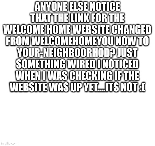 Welcome Home | ANYONE ELSE NOTICE THAT THE LINK FOR THE WELCOME HOME WEBSITE CHANGED FROM WELCOMEHOMEYOU NOW TO YOUR-NEIGHBOORHOD? JUST SOMETHING WIRED I NOTICED WHEN I WAS CHECKING IF THE WEBSITE WAS UP YET....ITS NOT :( | image tagged in wally,welcomehomd | made w/ Imgflip meme maker