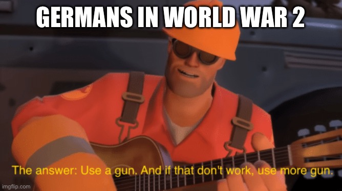 Day one of posting tf2 memes | GERMANS IN WORLD WAR 2 | image tagged in the answer use a gun if that doesnt work use more gun,oh wow are you actually reading these tags,tf2 engineer | made w/ Imgflip meme maker