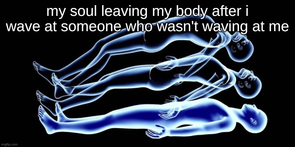 me for real | my soul leaving my body after i wave at someone who wasn't waving at me | image tagged in leaving my body,funny,lol,idk | made w/ Imgflip meme maker