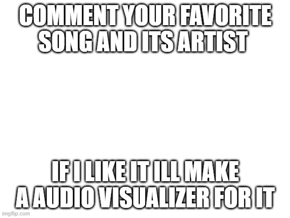 :) | COMMENT YOUR FAVORITE SONG AND ITS ARTIST; IF I LIKE IT ILL MAKE A AUDIO VISUALIZER FOR IT | image tagged in blank white template | made w/ Imgflip meme maker