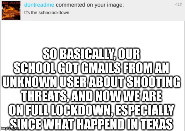 i guess i wasnt able to Quizlet | SO BASICALLY, OUR SCHOOL GOT GMAILS FROM AN UNKNOWN USER ABOUT SHOOTING THREATS, AND NOW WE ARE ON FULL LOCKDOWN, ESPECIALLY SINCE WHAT HAPPEND IN TEXAS | image tagged in white background | made w/ Imgflip meme maker