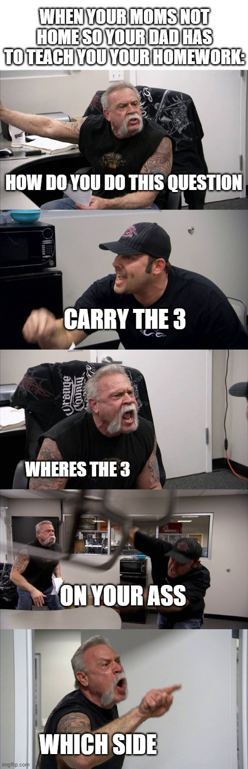 American Chopper Argument | WHEN YOUR MOMS NOT HOME SO YOUR DAD HAS TO TEACH YOU YOUR HOMEWORK:; HOW DO YOU DO THIS QUESTION; CARRY THE 3; WHERES THE 3; ON YOUR ASS; WHICH SIDE | image tagged in memes,american chopper argument | made w/ Imgflip meme maker