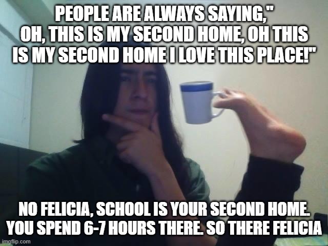 Second Home Vibes | PEOPLE ARE ALWAYS SAYING," OH, THIS IS MY SECOND HOME, OH THIS IS MY SECOND HOME I LOVE THIS PLACE!"; NO FELICIA, SCHOOL IS YOUR SECOND HOME. YOU SPEND 6-7 HOURS THERE. SO THERE FELICIA | image tagged in thinking guy cup foot | made w/ Imgflip meme maker