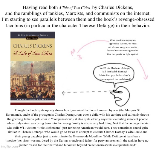 (wall of text warning) tldr: internet tankies remind me of A Tale of Two Cities | Having read both                           by Charles Dickens, and the ramblings of tankies, Marxists, and communists on the internet, I’m starting to see parallels between them and the book’s revenge-obsessed Jacobins (in particular the character Therese Defarge) in their behavior. A Tale of Two Cities; When overthrowing unjust, oppressive systems, we must not take our vengeance too far, lest we be even more oppressive than the tyrants we fight against. Yes!!! Go Madame Defarge, kill that kulak Darnay! Make him pay for his class’s crimes against the proletariat! Though the book quite openly shows how tyrannical the French monarchy was (the Marquis St. 
Evremonde, uncle of the protagonist Charles Darnay, runs over a child with his carriage and callously throws 
the grieving father a gold coin in “compensation”), it also quite clearly says that executing innocent people 
whose only crime was being born into the wrong family is also a very bad thing. Not that the average tankie 
who calls 9/11 victims “little Eichmanns” just for being American would care. They sometimes sound quite 
similar to Therese Defarge, who would go so far as to attempt to execute Charles Darnay’s wife Lucie and 
their young daughter just to exterminate the Evremonde bloodline. While Defarge at least has a 
motive (her sister was murdered by the Darnay’s uncle and father for petty amusement), the tankies have no 
greater reason for their hatred and bloodlust beyond “reactionaries/kulaks/capitalists bad”. | made w/ Imgflip meme maker