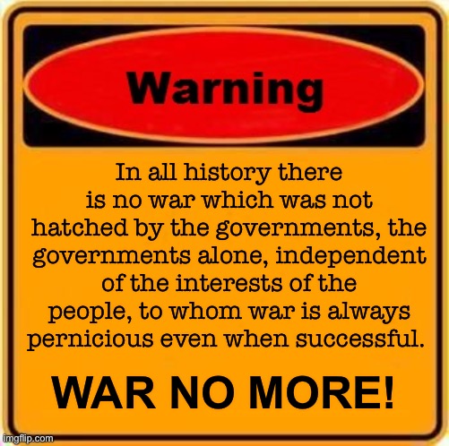 WAR NO MORE | In all history there is no war which was not hatched by the governments, the governments alone, independent of the interests of the people, to whom war is always pernicious even when successful. WAR NO MORE! | image tagged in memes,warning sign | made w/ Imgflip meme maker