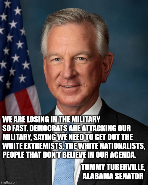 he said the quiet part outloud. | WE ARE LOSING IN THE MILITARY SO FAST. DEMOCRATS ARE ATTACKING OUR MILITARY, SAYING WE NEED TO GET OUT THE WHITE EXTREMISTS, THE WHITE NATIONALISTS, PEOPLE THAT DON’T BELIEVE IN OUR AGENDA. TOMMY TUBERVILLE, ALABAMA SENATOR | made w/ Imgflip meme maker