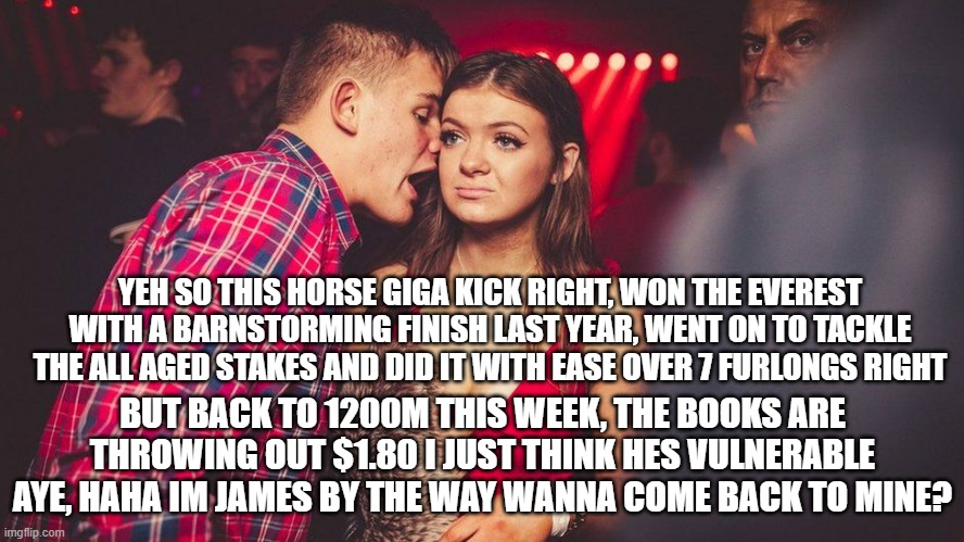 Guy talking to girl | YEH SO THIS HORSE GIGA KICK RIGHT, WON THE EVEREST WITH A BARNSTORMING FINISH LAST YEAR, WENT ON TO TACKLE THE ALL AGED STAKES AND DID IT WITH EASE OVER 7 FURLONGS RIGHT; BUT BACK TO 1200M THIS WEEK, THE BOOKS ARE THROWING OUT $1.80 I JUST THINK HES VULNERABLE AYE, HAHA IM JAMES BY THE WAY WANNA COME BACK TO MINE? | image tagged in guy talking to girl | made w/ Imgflip meme maker