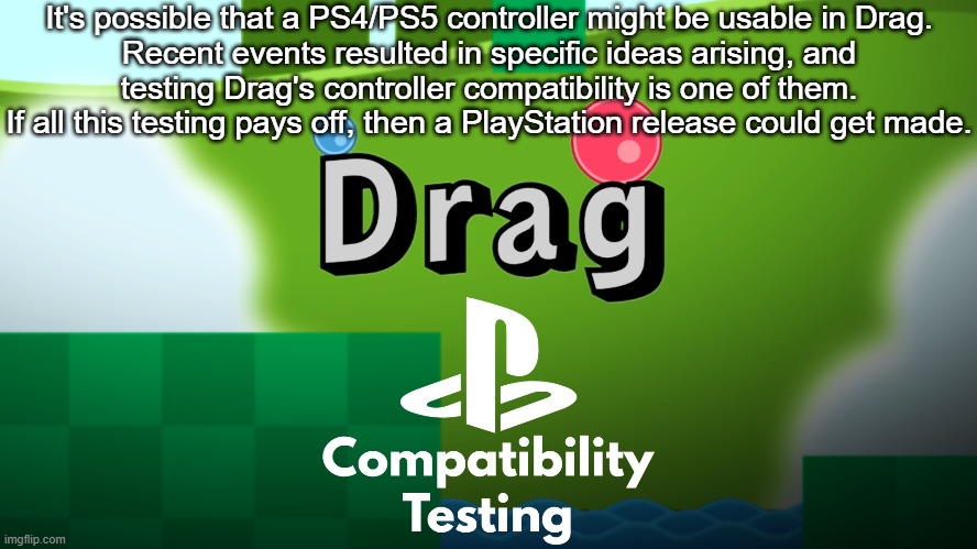 TMG Dev Log #1: Drag's PlayStation Controller Compatibility | It's possible that a PS4/PS5 controller might be usable in Drag.
Recent events resulted in specific ideas arising, and
testing Drag's controller compatibility is one of them.
If all this testing pays off, then a PlayStation release could get made. | image tagged in status update,game development,public service announcement,drag game | made w/ Imgflip meme maker