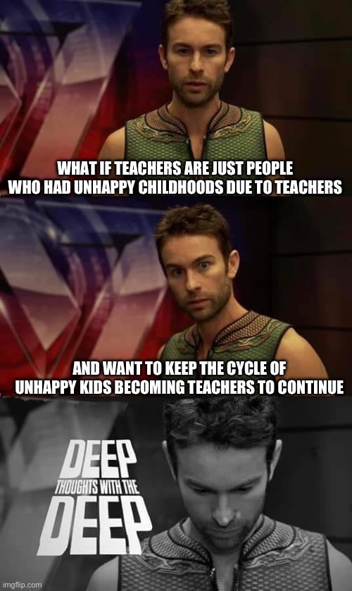 Deep Thoughts with the Deep | WHAT IF TEACHERS ARE JUST PEOPLE WHO HAD UNHAPPY CHILDHOODS DUE TO TEACHERS; AND WANT TO KEEP THE CYCLE OF UNHAPPY KIDS BECOMING TEACHERS TO CONTINUE | image tagged in deep thoughts with the deep | made w/ Imgflip meme maker